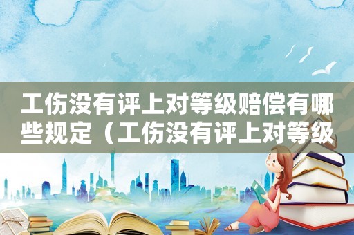 工傷沒有評(píng)上對(duì)等級(jí)賠償有哪些規(guī)定（工傷沒有評(píng)上對(duì)等級(jí)賠償有哪些）