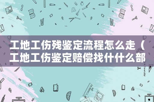 工地工傷殘鑒定流程怎么走（工地工傷鑒定賠償找什什么部門）