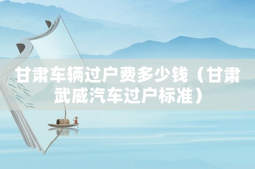 甘肅車輛過戶費多少錢（甘肅武威汽車過戶標準）