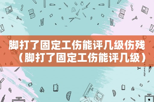 腳打了固定工傷能評幾級傷殘（腳打了固定工傷能評幾級）