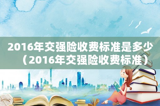 2016年交強險收費標準是多少（2016年交強險收費標準）
