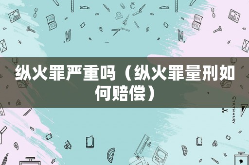 縱火罪嚴重嗎（縱火罪量刑如何賠償）