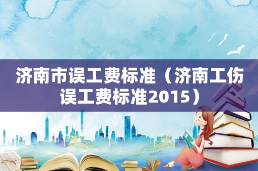 濟(jì)南市誤工費(fèi)標(biāo)準(zhǔn)（濟(jì)南工傷誤工費(fèi)標(biāo)準(zhǔn)2015）