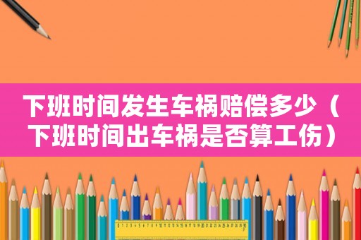 下班時(shí)間發(fā)生車禍賠償多少（下班時(shí)間出車禍?zhǔn)欠袼愎? title=