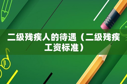 二級殘疾人的待遇（二級殘疾工資標準）