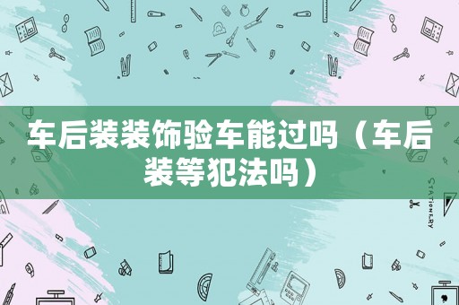 車后裝裝飾驗車能過嗎（車后裝等犯法嗎）