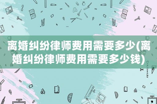 離婚糾紛律師費用需要多少(離婚糾紛律師費用需要多少錢)