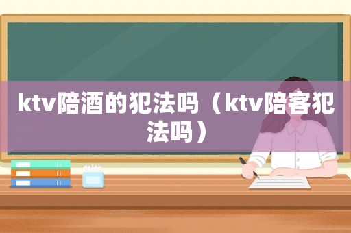 ktv陪酒的犯法嗎（ktv陪客犯法嗎）