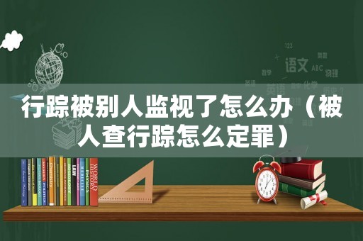 行蹤被別人監(jiān)視了怎么辦（被人查行蹤怎么定罪）