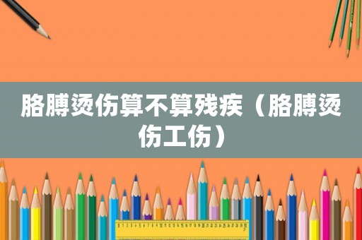 胳膊燙傷算不算殘疾（胳膊燙傷工傷）