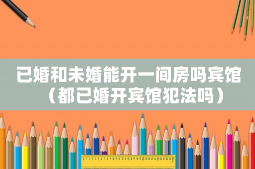 已婚和未婚能開一間房嗎賓館（都已婚開賓館犯法嗎）