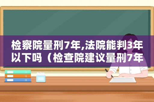 檢察院量刑7年,法院能判3年以下嗎（檢查院建議量刑7年）