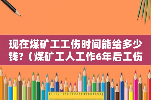 現(xiàn)在煤礦工工傷時間能給多少錢?（煤礦工人工作6年后工傷）