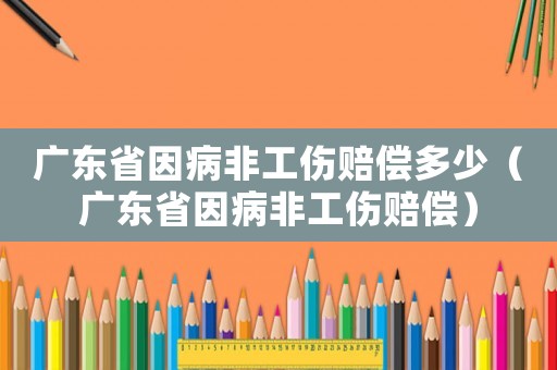 廣東省因病非工傷賠償多少（廣東省因病非工傷賠償）