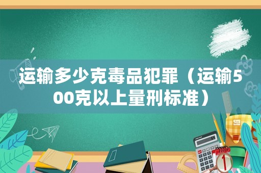 運輸多少克毒品犯罪（運輸500克以上量刑標準）