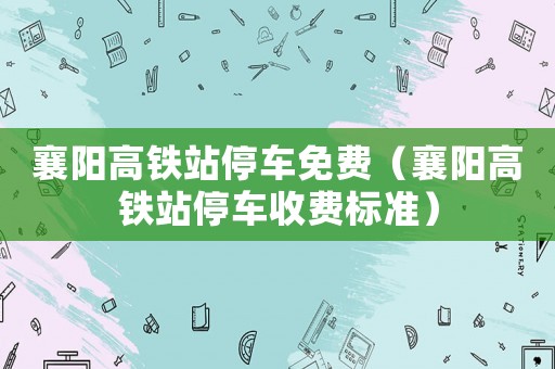 襄陽(yáng)高鐵站停車免費(fèi)（襄陽(yáng)高鐵站停車收費(fèi)標(biāo)準(zhǔn)）