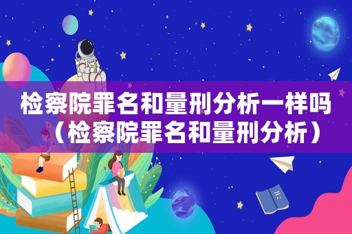 檢察院罪名和量刑分析一樣嗎（檢察院罪名和量刑分析）