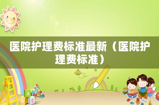 醫(yī)院護(hù)理費(fèi)標(biāo)準(zhǔn)最新（醫(yī)院護(hù)理費(fèi)標(biāo)準(zhǔn)）