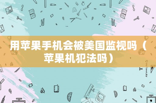 用蘋果手機會被美國監視嗎（蘋果機犯法嗎）