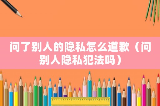 問了別人的隱私怎么道歉（問別人隱私犯法嗎）