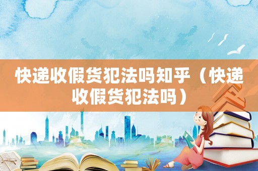快遞收假貨犯法嗎知乎（快遞收假貨犯法嗎）