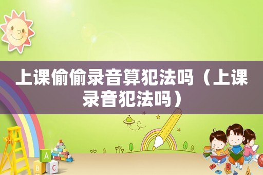 上課偷偷錄音算犯法嗎（上課錄音犯法嗎）