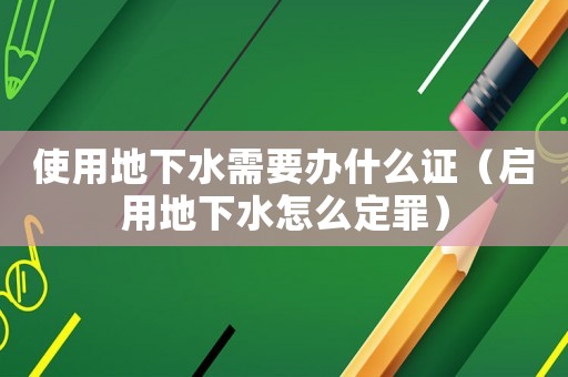 使用地下水需要辦什么證（啟用地下水怎么定罪）
