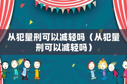 從犯量刑可以減輕嗎（從犯量刑可以減輕嗎）