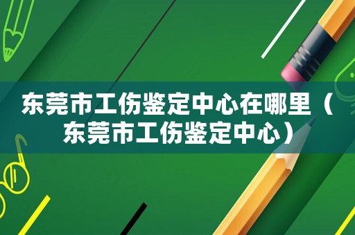 東莞市工傷鑒定中心在哪里（東莞市工傷鑒定中心）