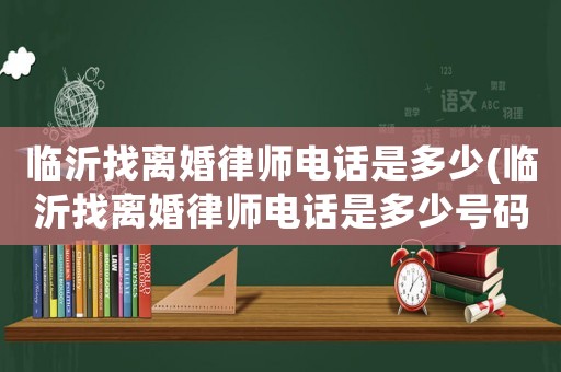 臨沂找離婚律師電話是多少(臨沂找離婚律師電話是多少號碼)