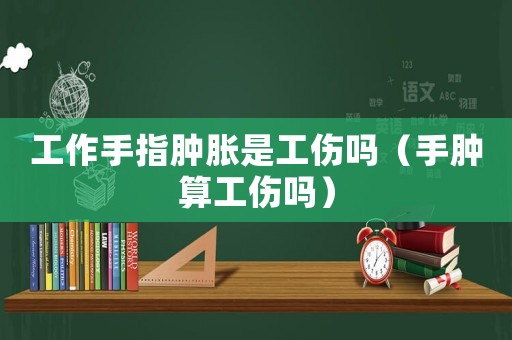 工作手指腫脹是工傷嗎（手腫算工傷嗎）