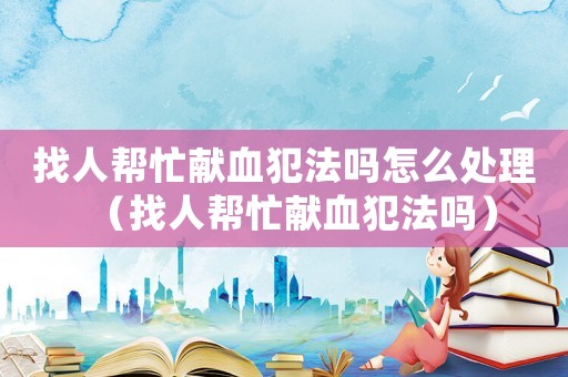 找人幫忙獻(xiàn)血犯法嗎怎么處理（找人幫忙獻(xiàn)血犯法嗎）