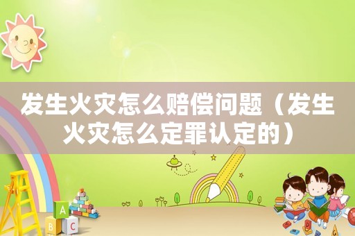 發生火災怎么賠償問題（發生火災怎么定罪認定的）