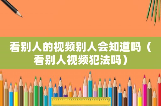 看別人的視頻別人會知道嗎（看別人視頻犯法嗎）
