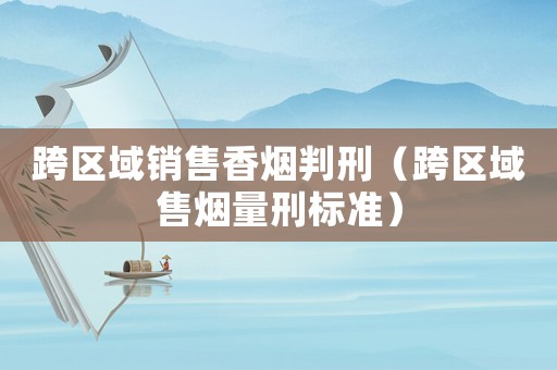 跨區域銷售香煙判刑（跨區域售煙量刑標準）