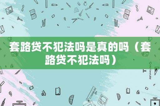 套路貸不犯法嗎是真的嗎（套路貸不犯法嗎）