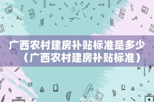 廣西農村建房補貼標準是多少（廣西農村建房補貼標準）