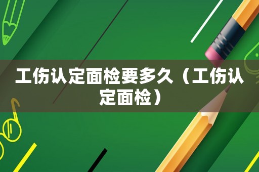 工傷認定面檢要多久（工傷認定面檢）
