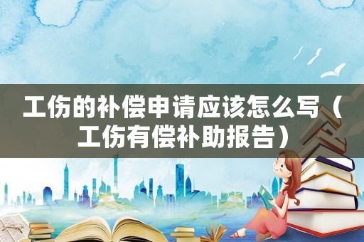 工傷的補償申請應該怎么寫（工傷有償補助報告）