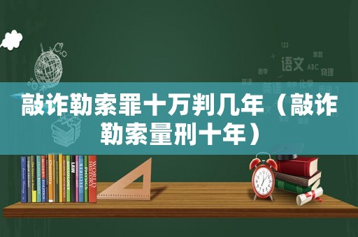 敲詐勒索罪十萬判幾年（敲詐勒索量刑十年）