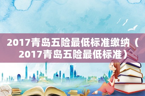 2017青島五險最低標準繳納（2017青島五險最低標準）