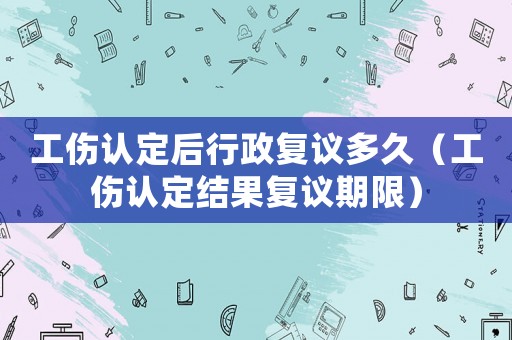 工傷認定后行政復議多久（工傷認定結果復議期限）