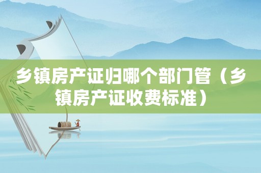 鄉鎮房產證歸哪個部門管（鄉鎮房產證收費標準）
