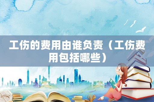 工傷的費(fèi)用由誰負(fù)責(zé)（工傷費(fèi)用包括哪些）