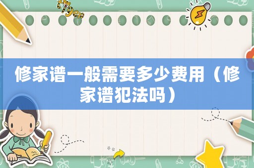 修家譜一般需要多少費用（修家譜犯法嗎）