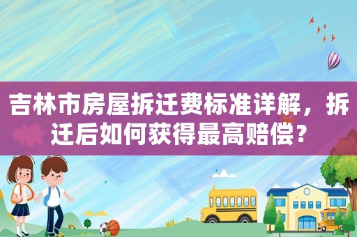 吉林市房屋拆遷費標準詳解，拆遷后如何獲得最高賠償？