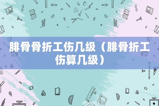腓骨骨折工傷幾級（腓骨折工傷算幾級）