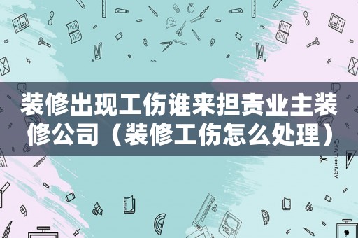 裝修出現(xiàn)工傷誰來擔責業(yè)主裝修公司（裝修工傷怎么處理）