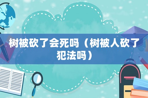 樹被砍了會(huì)死嗎（樹被人砍了犯法嗎）