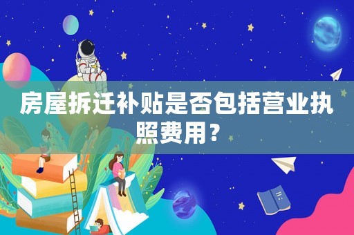 房屋拆遷補貼是否包括營業(yè)執(zhí)照費用？